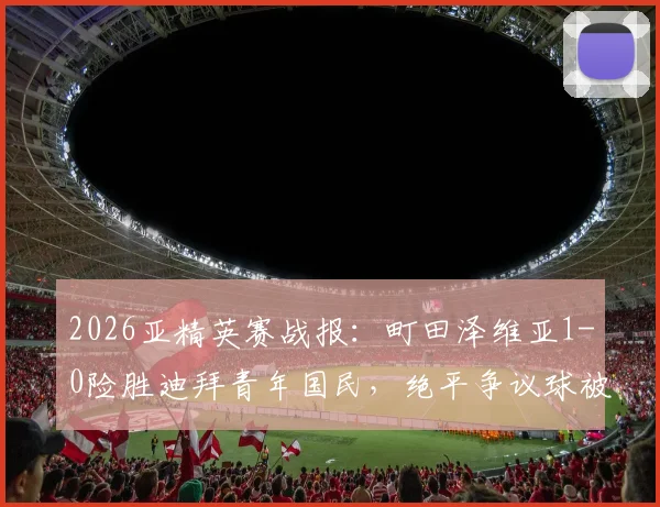 2026亚精英赛战报：町田泽维亚1-0险胜迪拜青年国民，绝平争议球被吹引热议，附半决赛晋级之路解析