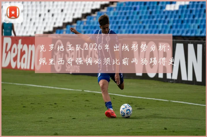 克罗地亚队2026年出线形势分析：佩里西奇强调必须比前两场踢得更好，深度剖析格子军团晋级关键