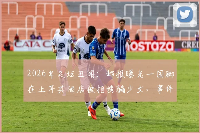 2026年足坛丑闻：邮报曝光一国脚在土耳其酒店被指诱骗少女，事件后续发展与球员处理引关注