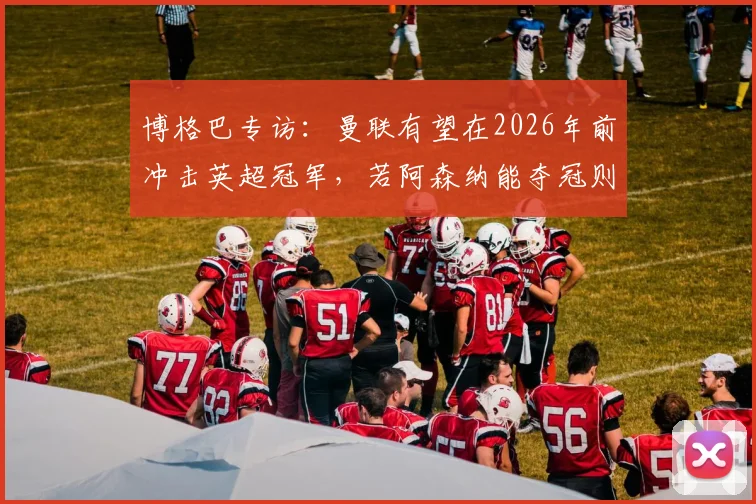 博格巴专访：曼联有望在2026年前冲击英超冠军，若阿森纳能夺冠则曼联同样具备实力