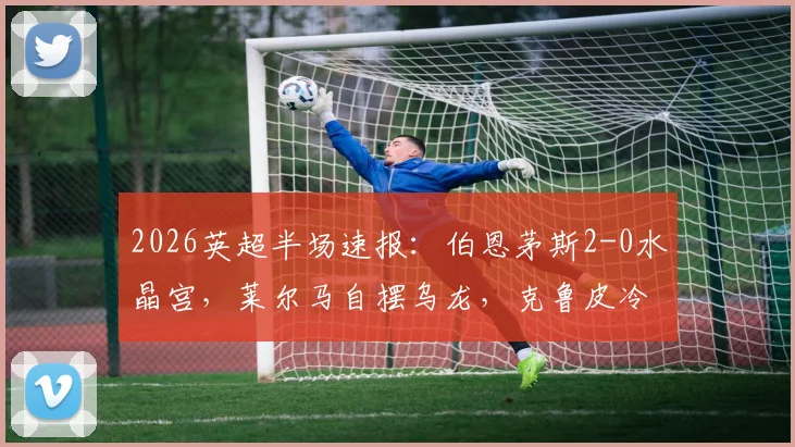 2026英超半场速报：伯恩茅斯2-0水晶宫，莱尔马自摆乌龙，克鲁皮冷静点射扩大比分