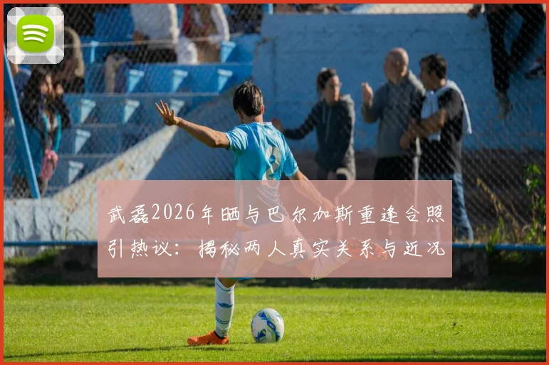 武磊2026年晒与巴尔加斯重逢合照引热议：揭秘两人真实关系与近况，如今都在哪效力？