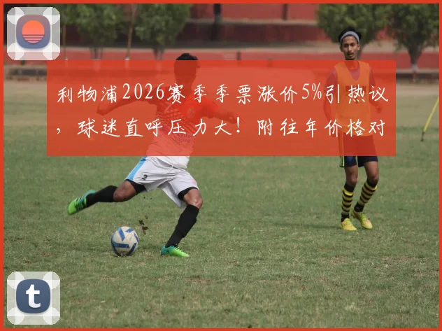 利物浦2026赛季季票涨价5%引热议，球迷直呼压力大！附往年价格对比与购票攻略