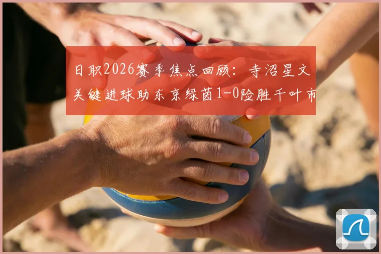日职2026赛季焦点回顾：寺沼星文关键进球助东京绿茵1-0险胜千叶市原，战术部署与球员表现深度解读