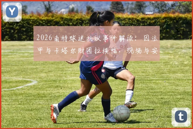 2026南特球迷抗议事件解读:因法甲与卡塔尔财团拉横幅,现场与安保爆发肢体冲突详情