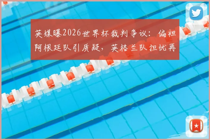 英媒曝2026世界杯裁判争议：偏袒阿根廷队引质疑，英格兰队担忧再现