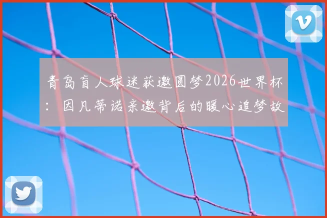 青岛盲人球迷获邀圆梦2026世界杯：因凡蒂诺亲邀背后的暖心追梦故事全记录