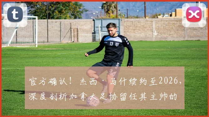 官方确认!杰西·马什续约至2026,深度剖析加拿大足协留任其主帅的三大原因及未来挑战
