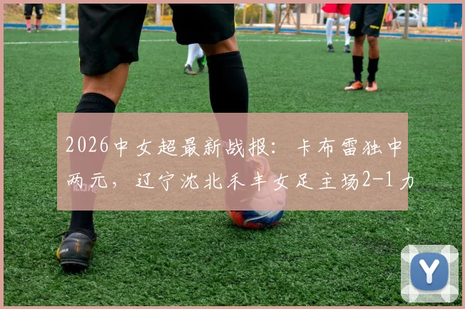 2026中女超最新战报：卡布雷独中两元，辽宁沈北禾丰女足主场2-1力克广西平果呗侬女足，附比赛集锦与积分榜解析