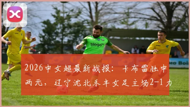 2026中女超最新战报:卡布雷独中两元,辽宁沈北禾丰女足主场2-1力克广西平果呗侬女足,附比赛集锦与积分榜解析