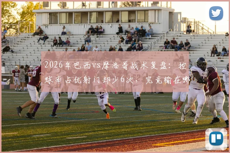 2026年巴西vs摩洛哥战术复盘：控球率占优射门却少6次，究竟输在哪？