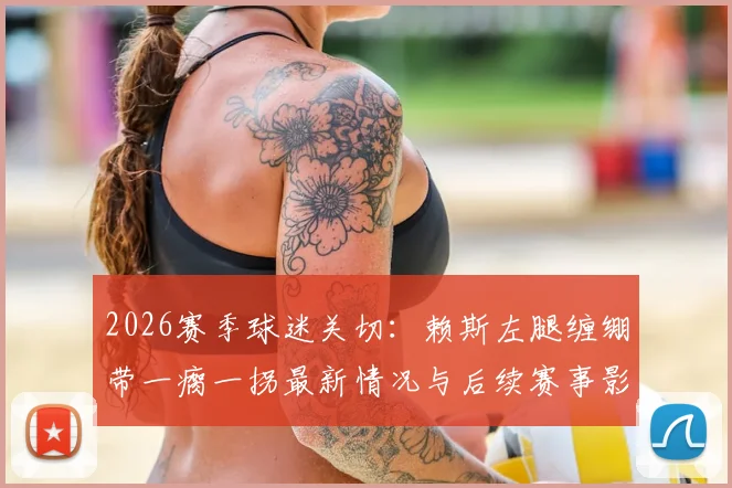 2026赛季球迷关切：赖斯左腿缠绷带一瘸一拐最新情况与后续赛事影响分析