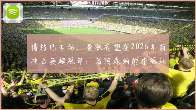 博格巴专访:曼联有望在2026年前冲击英超冠军,若阿森纳能夺冠则曼联同样具备实力