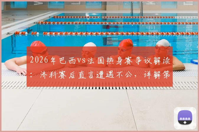 2026年巴西vs法国热身赛争议解读:济科赛后直言遭遇不公,详解第二个进球为何被吹与判罚分析