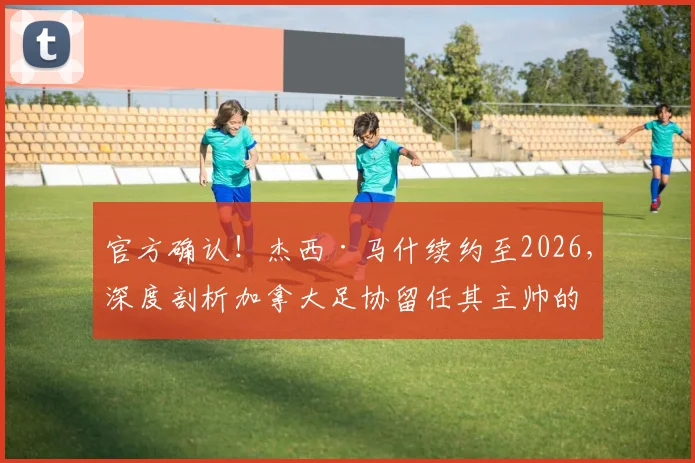 官方确认！杰西·马什续约至2026，深度剖析加拿大足协留任其主帅的三大原因及未来挑战