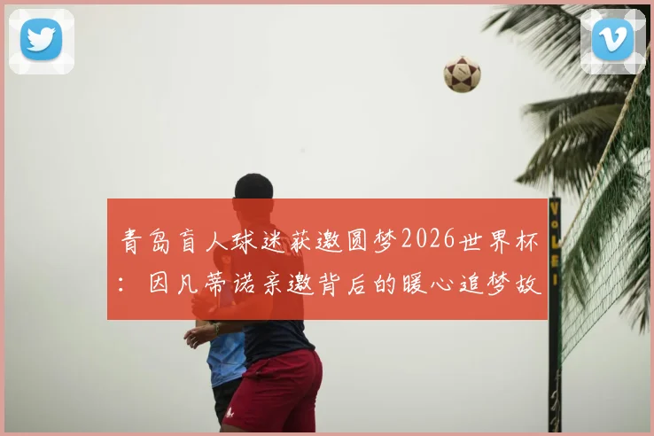 青岛盲人球迷获邀圆梦2026世界杯:因凡蒂诺亲邀背后的暖心追梦故事全记录