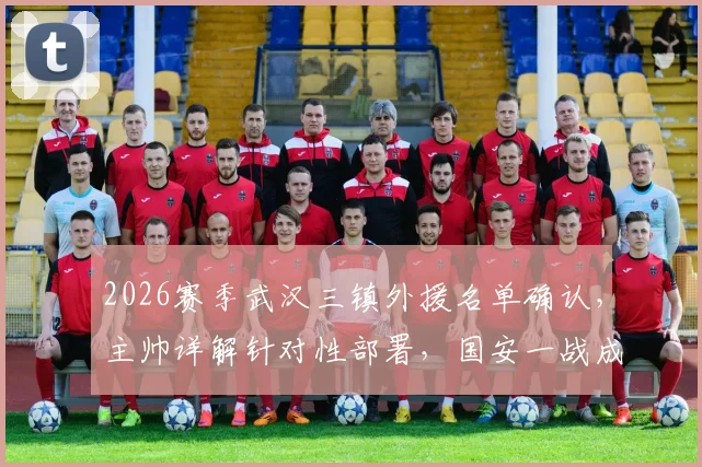 2026赛季武汉三镇外援名单确认，主帅详解针对性部署，国安一战成关键考验