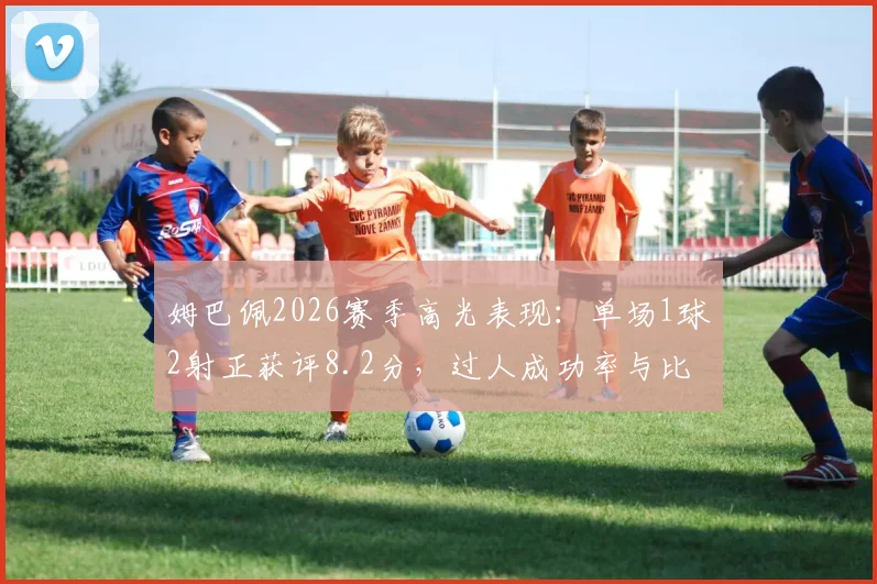 姆巴佩2026赛季高光表现：单场1球2射正获评8.2分，过人成功率与比赛贡献深度分析