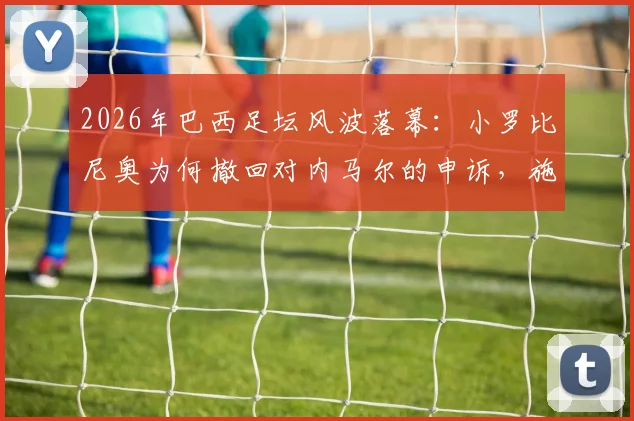 2026年巴西足坛风波落幕:小罗比尼奥为何撤回对内马尔的申诉,施暴事件结案全过程解读