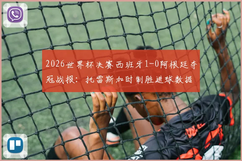 2026世界杯决赛西班牙1-0阿根廷夺冠战报：托雷斯加时制胜进球数据与比赛全程关键点回顾