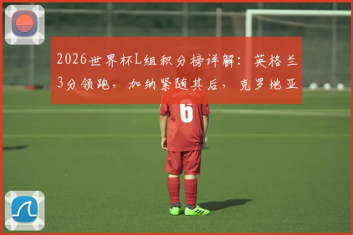2026世界杯L组积分榜详解:英格兰3分领跑,加纳紧随其后,克罗地亚如何逆袭?小组出线形势分析
