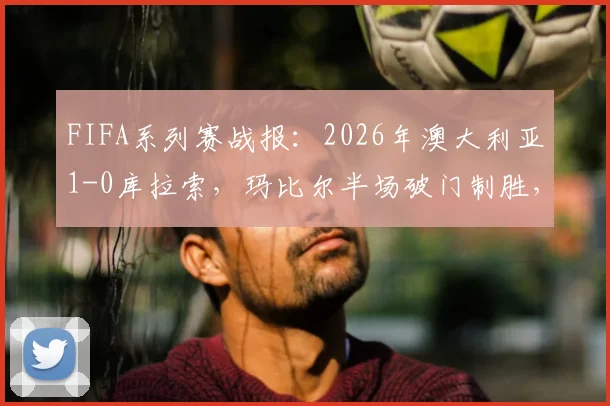 FIFA系列赛战报：2026年澳大利亚1-0库拉索，玛比尔半场破门制胜，附两队交锋记录与球员分析