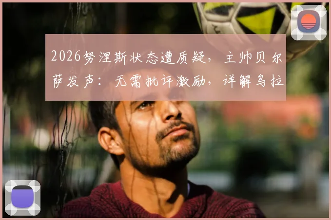 2026努涅斯状态遭质疑，主帅贝尔萨发声：无需批评激励，详解乌拉圭如何帮他找回射门靴