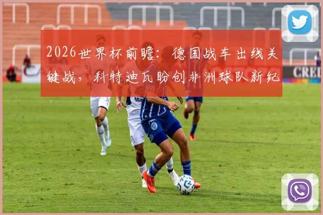 2026世界杯前瞻:德国战车出线关键战,科特迪瓦盼创非洲球队新纪录,球迷必看