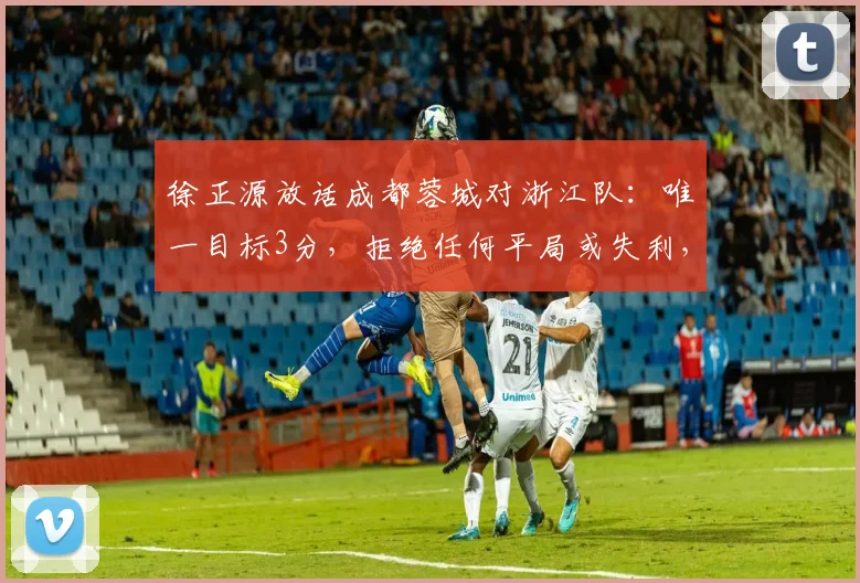 徐正源放话成都蓉城对浙江队:唯一目标3分,拒绝任何平局或失利,解读中超前瞻关键