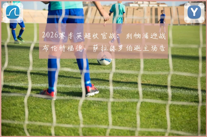 2026赛季英超收官战：利物浦迎战布伦特福德，萨拉赫罗伯逊主场告别首发，维尔茨替补登场表现解析