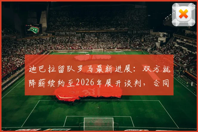 迪巴拉留队罗马最新进展：双方就降薪续约至2026年展开谈判，合同细节与未来计划全解析