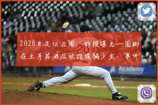 2026年足坛丑闻:邮报曝光一国脚在土耳其酒店被指诱骗少女,事件后续发展与球员处理引关注