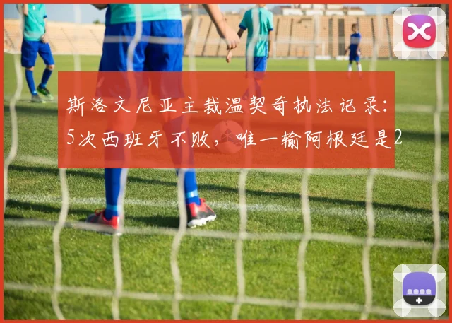 斯洛文尼亚主裁温契奇执法记录:5次西班牙不败,唯一输阿根廷是2026年沙特爆冷