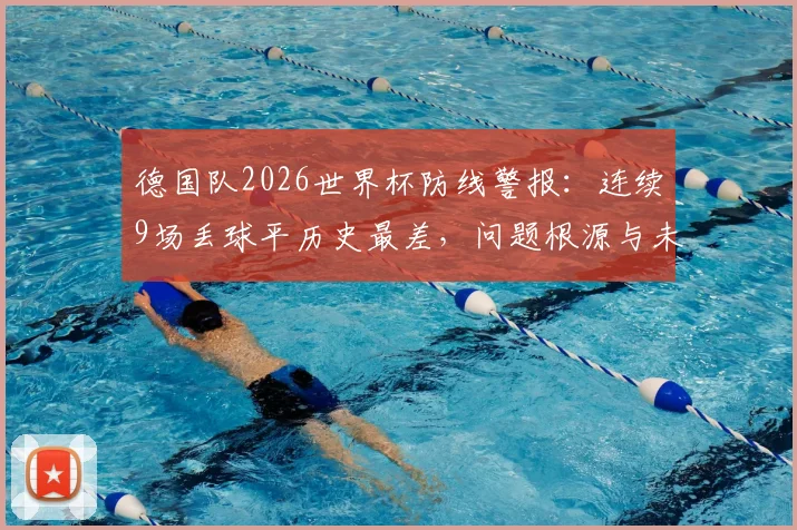 德国队2026世界杯防线警报：连续9场丢球平历史最差，问题根源与未来出路全解析