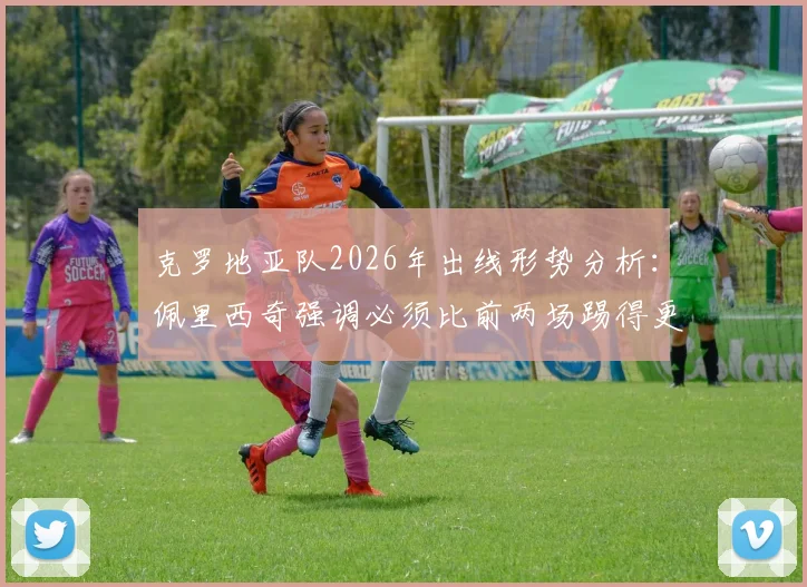 克罗地亚队2026年出线形势分析：佩里西奇强调必须比前两场踢得更好，深度剖析格子军团晋级关键