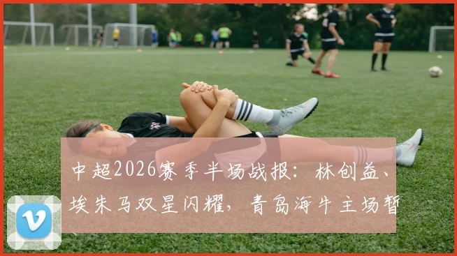 中超2026赛季半场战报:林创益、埃朱马双星闪耀,青岛海牛主场暂2球领先山东泰山