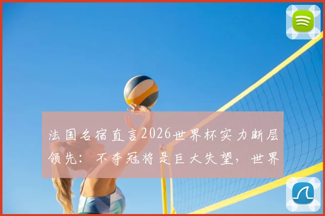法国名宿直言2026世界杯实力断层领先：不夺冠将是巨大失望，世界排名揭露硬实力真相