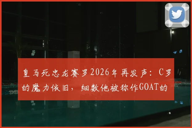 皇马死忠龙赛罗2026年再发声：C罗的魔力依旧，细数他被称作GOAT的三大关键理由