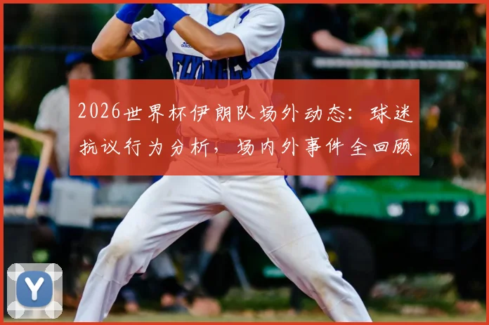 2026世界杯伊朗队场外动态:球迷抗议行为分析,场内外事件全回顾