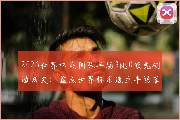 2026世界杯美国队半场3比0领先创造历史：盘点世界杯东道主半场落后三球的罕见时刻