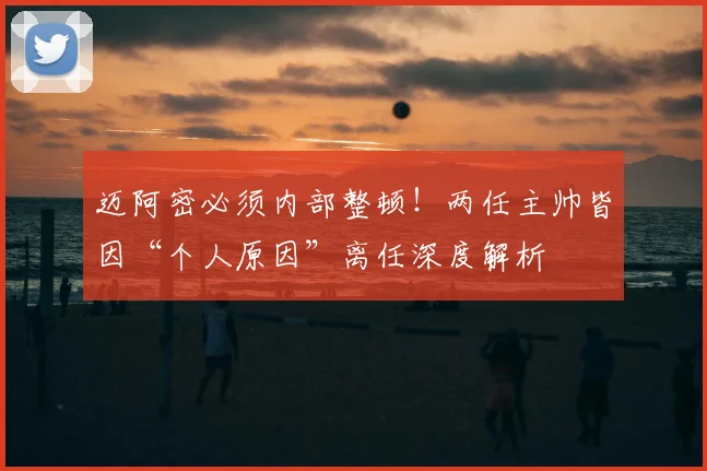 迈阿密必须内部整顿！两任主帅皆因“个人原因”离任深度解析