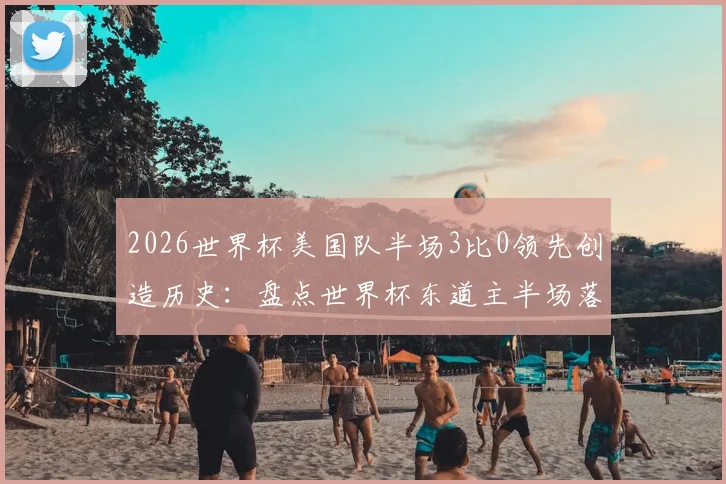 2026世界杯美国队半场3比0领先创造历史:盘点世界杯东道主半场落后三球的罕见时刻