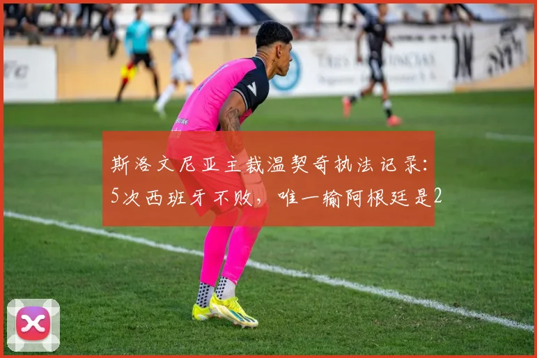斯洛文尼亚主裁温契奇执法记录：5次西班牙不败，唯一输阿根廷是2026年沙特爆冷