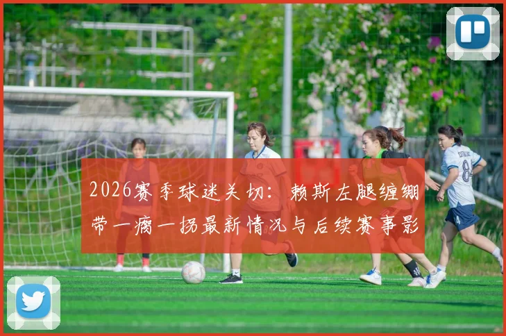 2026赛季球迷关切:赖斯左腿缠绷带一瘸一拐最新情况与后续赛事影响分析
