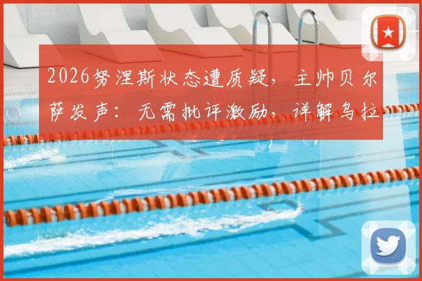 2026努涅斯状态遭质疑，主帅贝尔萨发声：无需批评激励，详解乌拉圭如何帮他找回射门靴