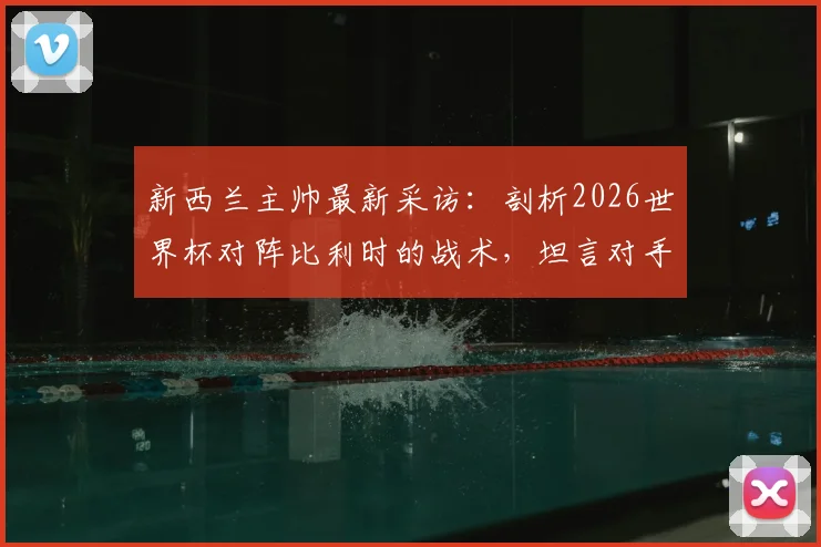 新西兰主帅最新采访：剖析2026世界杯对阵比利时的战术，坦言对手承受巨大晋级压力
