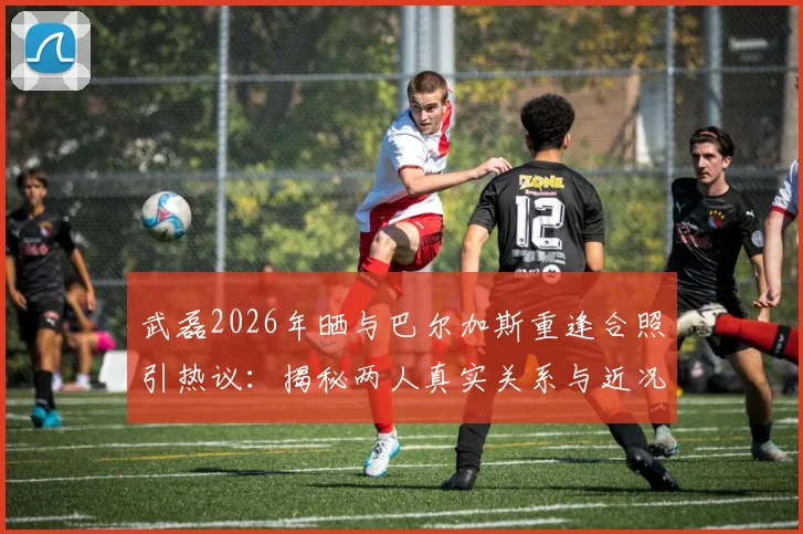 武磊2026年晒与巴尔加斯重逢合照引热议:揭秘两人真实关系与近况,如今都在哪效力?