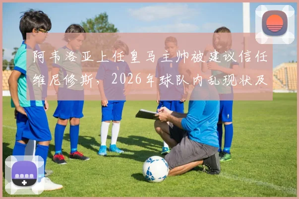 阿韦洛亚上任皇马主帅被建议信任维尼修斯,2026年球队内乱现状及矛盾根源分析