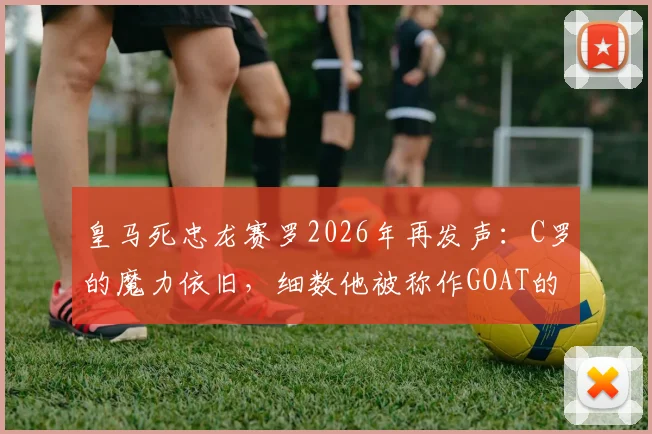 皇马死忠龙赛罗2026年再发声：C罗的魔力依旧，细数他被称作GOAT的三大关键理由