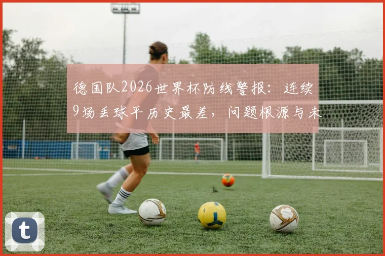 德国队2026世界杯防线警报:连续9场丢球平历史最差,问题根源与未来出路全解析